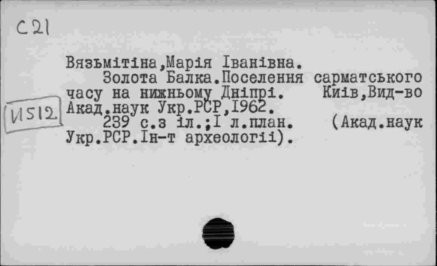 ﻿Cil
Вязьмітіна,Марія Іванівна.
Золота Балка.Поселення сарматського часу на нижньому Дніпрі. Киів,Вид-во ис|<) Акад.наук Укр.PCP,1962.
Vi	239 с.з іл.;І л.план. (Акад.наук
Укр.РСР.Ін-т археології).